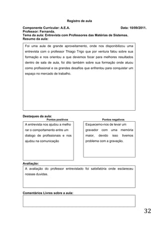 Registro de aula

Componente Curricular: A.E.A.                                 Data: 10/09/2011.
Professor: Fernanda.
Tema da aula: Entrevista com Professores das Matérias de Sistemas.
Resumo da aula:

 Foi uma aula de grande aproveitamento, onde nos disponibilizou uma
 entrevista com o professor Thiago Trigo que por ventura falou sobre sua
 formação e nos orientou a que devemos focar para melhores resultados
 dentro de sala de aula, foi dito também sobre sua formação onde atuou
 como profissional e os grandes desafios que enfrentou para conquistar um
 espaço no mercado de trabalho.




Destaques da aula:
               Pontos positivos                       Pontos negativos
 A entrevista nos ajudou a melho         Esquecemo-nos de levar um
 rar o comportamento entre um            gravador    com     uma    memória
 dialogo de profissionais e nos          maior,     devido   isso   tivemos
 ajudou na comunicação                   problema com a gravação.




Avaliação:
 A avaliação do professor entrevistado foi satisfatória onde esclareceu
 nossas duvidas.




Comentários Livres sobre a aula:




                                                                              32
 