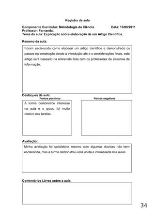 Registro de aula

Componente Curricular: Metodologia da Ciência.           Data: 13/09/2011
Professor: Fernanda.
Tema da aula: Explicação sobre elaboração de um Artigo Cientifica.

Resumo da aula:

 Foram esclarecido como elaborar um artigo cientifico e demonstrado os
 passos na construção desde a introdução até a s considerações finais, este
 artigo será baseado na entrevista feita com os professores de sistemas de
 informação.




Destaques da aula:
             Pontos positivos                      Pontos negativos
 A turma demonstrou interesse
 na aula e o grupo foi muito
 criativo nas tarefas.




Avaliação:
 Minha avaliação foi satisfatória mesmo com algumas duvidas não bem
 esclarecida, mas a turma demonstrou está unida e interessada nas aulas.




Comentários Livres sobre a aula:




                                                                              34
 