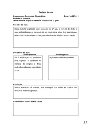 Registro de aula

Componente Curricular: Matemática.                           Data: 14/09/2011
Professor: Nagoshi.
Tema da aula: Explicação sobre Equação de 2º grau.

Resumo da aula:

 Nesta aula foi explicado sobre equação de 2º grau a formula de delta, e
 suas aplicabilidades, o conteúdo de um modo geral foi de fácil assimilação,
 pois a maioria dos alunos conseguiram lembrar-se desde o ensino médio.




Destaques da aula:
             Pontos positivos                      Pontos negativos
 Foi à explicação do professor,            Algumas conversas paralelas.
 pois explicou o conteúdo de
 maneira de simples e direta
 podendo esclarecer a duvida de
 todos.




Avaliação:
 Minha avaliação foi positiva, pois consegui tirar todas as duvidas em
 relação a matéria explicada.




Comentários Livres sobre a aula:




                                                                                35
 
