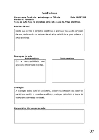 Registro de aula

Componente Curricular: Metodologia da Ciência.            Data: 16/09/2011
Professor: Fernanda.
Tema da aula: Aula na biblioteca para elaboração do Artigo Cientifica.

Resumo da aula:

 Nesta aula devido o conselho acadêmico o professor não pode participar
 da aula, onde os alunos estavam localizados na biblioteca, para elaborar o
 artigo cientifico,




Destaques da aula:
             Pontos positivos                      Pontos negativos
 Foi   a   responsabilidade     dos
 grupos na elaboração do artigo.




Avaliação:
 A avaliação dessa aula foi satisfatória, apesar do professor não poder ter
 participado devido o conselho acadêmico, mais por outro lado a turma foi
 exemplar na atividade solicitada.




Comentários Livres sobre a aula:




                                                                              37
 