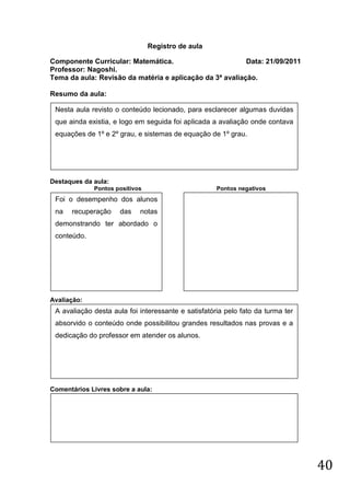 Registro de aula

Componente Curricular: Matemática.                        Data: 21/09/2011
Professor: Nagoshi.
Tema da aula: Revisão da matéria e aplicação da 3ª avaliação.

Resumo da aula:

 Nesta aula revisto o conteúdo lecionado, para esclarecer algumas duvidas
 que ainda existia, e logo em seguida foi aplicada a avaliação onde contava
 equações de 1º e 2º grau, e sistemas de equação de 1º grau.




Destaques da aula:
             Pontos positivos                        Pontos negativos
 Foi o desempenho dos alunos
 na   recuperação    das    notas
 demonstrando ter abordado o
 conteúdo.




Avaliação:
 A avaliação desta aula foi interessante e satisfatória pelo fato da turma ter
 absorvido o conteúdo onde possibilitou grandes resultados nas provas e a
 dedicação do professor em atender os alunos.




Comentários Livres sobre a aula:




                                                                                 40
 