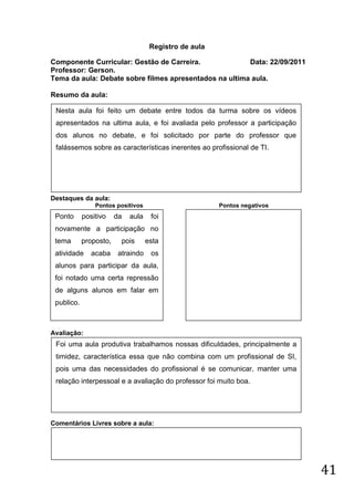 Registro de aula

Componente Curricular: Gestão de Carreira.              Data: 22/09/2011
Professor: Gerson.
Tema da aula: Debate sobre filmes apresentados na ultima aula.

Resumo da aula:

 Nesta aula foi feito um debate entre todos da turma sobre os vídeos
 apresentados na ultima aula, e foi avaliada pelo professor a participação
 dos alunos no debate, e foi solicitado por parte do professor que
 falássemos sobre as características inerentes ao profissional de TI.




Destaques da aula:
                Pontos positivos                        Pontos negativos
 Ponto      positivo    da   aula    foi
 novamente a participação no
 tema       proposto,     pois      esta
 atividade     acaba     atraindo    os
 alunos para participar da aula,
 foi notado uma certa repressão
 de alguns alunos em falar em
 publico.



Avaliação:
 Foi uma aula produtiva trabalhamos nossas dificuldades, principalmente a
 timidez, característica essa que não combina com um profissional de SI,
 pois uma das necessidades do profissional é se comunicar, manter uma
 relação interpessoal e a avaliação do professor foi muito boa.




Comentários Livres sobre a aula:




                                                                             41
 