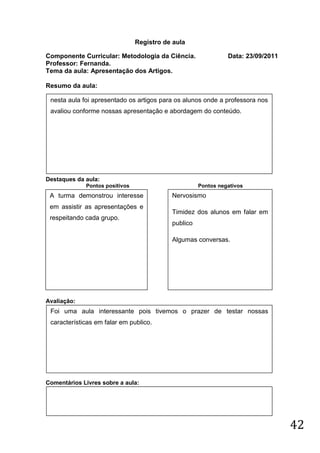 Registro de aula

Componente Curricular: Metodologia da Ciência.                 Data: 23/09/2011
Professor: Fernanda.
Tema da aula: Apresentação dos Artigos.

Resumo da aula:

 nesta aula foi apresentado os artigos para os alunos onde a professora nos
 avaliou conforme nossas apresentação e abordagem do conteúdo.




Destaques da aula:
             Pontos positivos                        Pontos negativos
 A turma demonstrou interesse              Nervosismo
 em assistir as apresentações e
                                           Timidez dos alunos em falar em
 respeitando cada grupo.
                                           publico

                                           Algumas conversas.




Avaliação:
 Foi uma aula interessante pois tivemos o prazer de testar nossas
 características em falar em publico.




Comentários Livres sobre a aula:




                                                                                  42
 