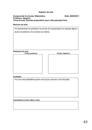Registro de aula

Componente Curricular: Matemática                       Data: 26/09/2011
Professor: Nagoshi.
Tema da aula: Revisão preparatória para a Recuperação final.

Resumo da aula:

 Foi apresentado ao professor as provas de recuperação em seguida alguns
 alunos receberam uma revisão da matéria.




Destaques da aula:
             Pontos positivos                      Pontos negativos




Avaliação:
 Foi uma aula satisfatória porem com pouco assunto a ser discutido.




Comentários Livres sobre a aula:




                                                                           43
 