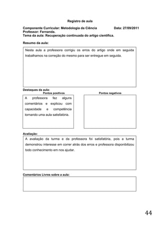 Registro de aula

Componente Curricular: Metodologia da Ciência             Data: 27/09/2011
Professor: Fernanda.
Tema da aula: Recuperação continuada do artigo cientifica.

Resumo da aula:

 Nesta aula a professora corrigiu os erros do artigo onde em seguida
 trabalhamos na correção do mesmo para ser entregue em seguida.




Destaques da aula:
              Pontos positivos                      Pontos negativos
 A    professora     fez    alguns
 comentários e explicou com
 capacidade     e    competência
 tornando uma aula satisfatória.




Avaliação:
 A avaliação da turma e da professora foi satisfatória, pois a turma
 demonstrou interesse em correr atrás dos erros e professora disponibilizou
 todo conhecimento em nos ajudar.




Comentários Livres sobre a aula:




                                                                              44
 