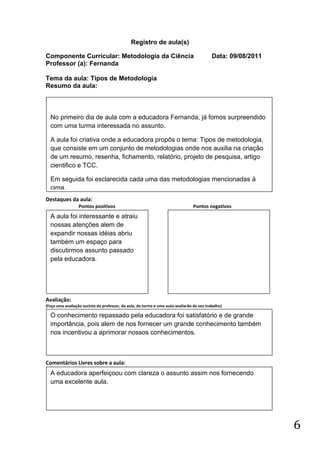 Registro de aula(s)

Componente Curricular: Metodologia da Ciência                                              Data: 09/08/2011
Professor (a): Fernanda

Tema da aula: Tipos de Metodologia
Resumo da aula:
(



    No primeiro dia de aula com a educadora Fernanda, já fomos surpreendido
    com uma turma interessada no assunto.

    A aula foi criativa onde a educadora propôs o tema: Tipos de metodologia,
    que consiste em um conjunto de metodologias onde nos auxilia na criação
    de um resumo, resenha, fichamento, relatório, projeto de pesquisa, artigo
    cientifico e TCC.

    Em seguida foi esclarecida cada uma das metodologias mencionadas à
    cima.
Destaques da aula:
                  Pontos positivos                                               Pontos negativos
    A aula foi interessante e atraiu
    nossas atenções alem de
    expandir nossas idéias abriu
    também um espaço para
    discutirmos assunto passado
    pela educadora.




Avaliação:
(Faça uma avaliação sucinta do professor, da aula, da turma e uma auto-avaliarão de seu trabalho)

    O conhecimento repassado pela educadora foi satisfatório e de grande
    importância, pois alem de nos fornecer um grande conhecimento também
    nos incentivou a aprimorar nossos conhecimentos.



Comentários Livres sobre a aula:
    A educadora aperfeiçoou com clareza o assunto assim nos fornecendo
    uma excelente aula.




                                                                                                              6
 