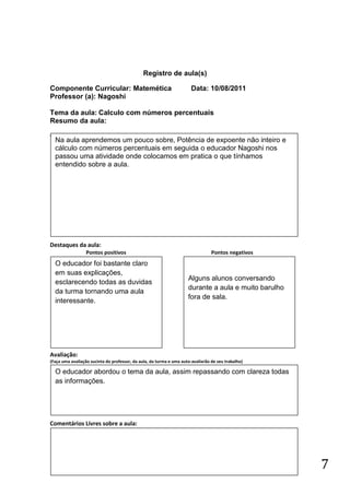 Registro de aula(s)

Componente Curricular: Matemética                                      Data: 10/08/2011
Professor (a): Nagoshi

Tema da aula: Calculo com números percentuais
Resumo da aula:
(
    Na aula aprendemos um pouco sobre, Potência de expoente não inteiro e
    cálculo com números percentuais em seguida o educador Nagoshi nos
    passou uma atividade onde colocamos em pratica o que tínhamos
    entendido sobre a aula.




Destaques da aula:
                  Pontos positivos                                               Pontos negativos
    O educador foi bastante claro
    em suas explicações,
                                                                     Alguns alunos conversando
    esclarecendo todas as duvidas
                                                                     durante a aula e muito barulho
    da turma tornando uma aula
                                                                     fora de sala.
    interessante.




Avaliação:
(Faça uma avaliação sucinta do professor, da aula, da turma e uma auto-avaliarão de seu trabalho)

    O educador abordou o tema da aula, assim repassando com clareza todas
    as informações.




Comentários Livres sobre a aula:




                                                                                                      7
 