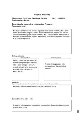 Registro de aula(s)

Componente Curricular: Gestão de Carreira                                          Data: 11/08/2011
Professor (a): Gerson

Tema da aula: Laboratório explorando o Proquest.
Resumo da aula:
(
    Na aula o professor nos passou algumas dicas sobre o PROQUEST e de
    como acessar no blog da turma e extrair informações, depois nos passou
    uma atividade em grupo sobre o PROQUEST colocou todos a encontrar o
    Maximo de informações sobre a ferramenta, buscamos os pontos positivos
    e os pontos negativos.




Destaques da aula:
                  Pontos positivos                                               Pontos negativos
    Descobrimos que a solução de
    nossas pesquisas pela internet
                                                                     A aula durou pouco e não
    não é só o Google e sim uma
                                                                     conseguimos discutir todo o
    grande e importante ferramenta
                                                                     assunto.
    em meu ponto de vista o
    PROQUEST.




Avaliação:
(Faça uma avaliação sucinta do professor, da aula, da turma e uma auto-avaliarão de seu trabalho)

    Professor foi claro em suas informações passadas a nós.




Comentários Livres sobre a aula:



    A aula foi interessante e importante, conseguindo despertar alguns pontos
    positivos da turma.

                                                                                                      8
 