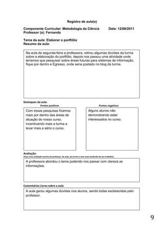 Registro de aula(s)

Componente Curricular: Metodologia da Ciência                                              Data: 12/08/2011
Professor (a): Fernanda

Tema da aula: Elaborar o portfólio
Resumo da aula:
(
    Na aula de segunda-feira a professora, retirou algumas dúvidas da turma
    sobre a elaboração do portfólio, depois nos passou uma atividade onde
    teríamos que pesquisar sobre áreas futuras para sistemas de informação,
    fique por dentro e Egresso, onde seria postado no blog da turma.




Destaques da aula:
                  Pontos positivos                                               Pontos negativos
    Com essas pesquisas ficamos                                      Alguns alunos não
    mais por dentro das áreas de                                     demonstrando estar
    atuação do nosso curso,                                          interessados no curso.
    incentivando mais a turma a
    levar mais a sério o curso.




Avaliação:
(Faça uma avaliação sucinta do professor, da aula, da turma e uma auto-avaliarão de seu trabalho)

    A professora abordou o tema podendo nos passar com clareza as
    informações.




Comentários Livres sobre a aula:
    A aula gerou algumas dúvidas nos alunos, sendo todas esclarecidas pelo
    professor.




                                                                                                              9
 
