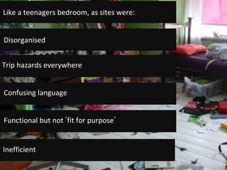 Disorganised	
Trip	hazards	everywhere	
Functional	but	not	 fit	for	purpose 	
Confusing	language	
Like	a	teenagers	bedroom,	as	sites	were:	
Inefficient	
 