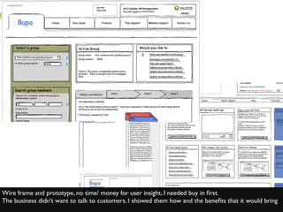 Wire frame and prototype, no time/ money for user insight, I needed buy in ﬁrst.
The business didn’t want to talk to customers, I showed them how and the beneﬁts that it would bring
 