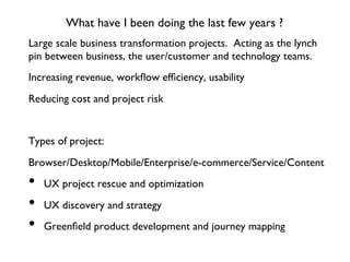 What have I been doing the last few years ?
Large scale business transformation projects. Acting as the lynch
pin between business, the user/customer and technology teams.
Increasing revenue, workﬂow efﬁciency, usability
Reducing cost and project risk
Types of project:
Browser/Desktop/Mobile/Enterprise/e-commerce/Service/Content
•  UX project rescue and optimization
•  UX discovery and strategy
•  Greenﬁeld product development and journey mapping
 