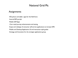 National Grid Plc
Assignments
IOS, phone and tablet apps for the ﬁeld force
Internal ERP portals
Mobile SAP Apps
.Com retail journey enhancements and testing
Scope and redesign of consumer self service applications to increase NPS
Mobile and Desktop Application UI and interaction style guides
Strategy and Innovation for the strategic applications group
 