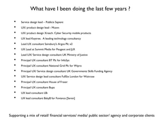 What have I been doing the last few years ?
•  Service design lead ‒ Publicis Sapient
•  UX/ product design lead - Mcann
•  UX/ product design Xreach. Cyber Security mobile products
•  UX lead Keytree. A leading technology consultancy
•  Lead UX consultant Sainsbury's Argos Plc x2
•  UX Lead at Summit Media for Peugeot and JLR
•  Lead UX/ Service design consultant UK Ministry of Justice
•  Principal UX consultant BT Plc for InfoSys
•  Principal UX consultant National Grid Plc for Wipro
•  Principal UX/ Service design consultant UK Governments Skills Funding Agency
•  UX/ Service design lead consultant FullSix London for Waitrose
•  Principal UX consultant House of Fraser
•  Principal UX consultant Bupa
•  UX lead consultant LBi
•  UX lead consultant BskyB for Foviance [Seren]
Supporting a mix of retail/ ﬁnancial services/ media/ public sector/ agency and corporate clients
 