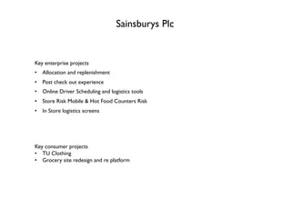 Sainsburys Plc
Key enterprise projects
•  Allocation and replenishment
•  Post check out experience
•  Online Driver Scheduling and logistics tools
•  Store Risk Mobile & Hot Food Counters Risk
•  In Store logistics screens
Key consumer projects
•  TU Clothing
•  Grocery site redesign and re platform
 