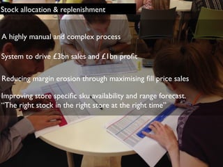 Stock allocation & replenishment
Reducing margin erosion through maximising ﬁll price sales
Improving store speciﬁc sku availability and range forecast.
“The right stock in the right store at the right time”
A highly manual and complex process
System to drive £3bn sales and £1bn proﬁt
 
