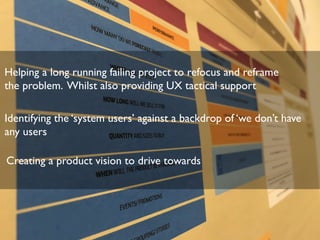 Helping a long running failing project to refocus and reframe
the problem. Whilst also providing UX tactical support
Identifying the ‘system users’ against a backdrop of ‘we don’t have
any users
Creating a product vision to drive towards
 
