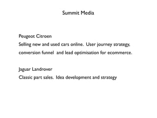 Summit Media
Peugeot Citroen
Selling new and used cars online. User journey strategy,
conversion funnel and lead optimisation for ecommerce.
Jaguar Landrover
Classic part sales. Idea development and strategy
 