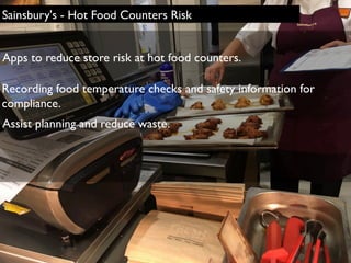 Assist planning and reduce waste.
Apps to reduce store risk at hot food counters.
Recording food temperature checks and safety information for
compliance.
Sainsbury's - Hot Food Counters Risk
 