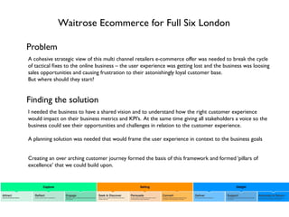 Waitrose Ecommerce for Full Six London
Problem
I needed the business to have a shared vision and to understand how the right customer experience
would impact on their business metrics and KPI’s. At the same time giving all stakeholders a voice so the
business could see their opportunities and challenges in relation to the customer experience.
A planning solution was needed that would frame the user experience in context to the business goals
Finding the solution
A cohesive strategic view of this multi channel retailers e-commerce offer was needed to break the cycle
of tactical ﬁxes to the online business – the user experience was getting lost and the business was loosing
sales opportunities and causing frustration to their astonishingly loyal customer base.
But where should they start?
Creating an over arching customer journey formed the basis of this framework and formed ‘pillars of
excellence’ that we could build upon.
 