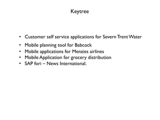 Keytree
•  Customer self service applications for Severn Trent Water
•  Mobile planning tool for Babcock
•  Mobile applications for Menzies airlines
•  Mobile Application for grocery distribution
•  SAP fori ‒ News International.
 