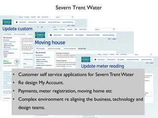 Severn Trent Water
•  Customer self service applications for Severn Trent Water
•  Re design My Account.
•  Payments, meter registration, moving home etc
•  Complex environment re aligning the business, technology and
design teams.
 