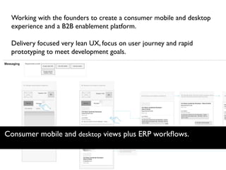Working with the founders to create a consumer mobile and desktop
experience and a B2B enablement platform.
Delivery focused very lean UX, focus on user journey and rapid
prototyping to meet development goals.
Consumer mobile and desktop views plus ERP workﬂows.
 
