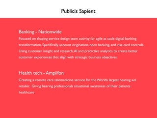 Publicis Sapient
Banking - Nationwide
Focused on shaping service design team activity for agile at scale digital banking
transformation. Speciﬁcally account origination, open banking, and visa card controls.
Using customer insight and research,AI and predictive analytics to create better
customer experiences that align with strategic business objectives.
Health tech - Amplifon
Creating a remote care telemedicine service for the Worlds largest hearing aid
retailer. Giving hearing professionals situational awareness of their patients
healthcare.
 