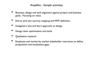 Amplifon - Sample activities
•  Business, design and tech alignment against project and business
goals. Focusing on value.
•  End to end user journey mapping and MVP deﬁnition.
•  Instigated a test and learn approach to design.
•  Design team optimisation and tools.
•  Qualitative research
•  Employee and market by market stakeholder interviews to deﬁne
proposition and localisation gaps.
 
