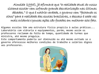 Almeida (1995), já afirmava que “a realidade atual do nosso
    sistema escolar vem sofrendo grande desvalorização nas últimas
        décadas.” O que é notória verdade, o governo vem “fechando os
   olhos” para a realidade das escolas brasileiras, o descaso é cada vez
      mais evidente e poucas ações são focadas em melhorar este fato.

Algumas escolas têm uma estrutura física propícia à aulas práticas...
Laboratório com vidraria e equipamentos, porém, mesmo assim os
professores reclamam da falta de tempo, quantidade de turmas que
ministra, até mesmo preguiça.
Este comportamento poderia ser diminuído ou até mesmo evitado se o
governo oferecesse melhores condições de trabalho e salários dignos
aos professores.
 