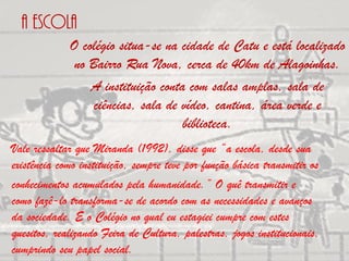 A escola
             O colégio situa-se na cidade de Catu e está localizado
              no Bairro Rua Nova, cerca de 40km de Alagoinhas.
                 A instituição conta com salas amplas, sala de
                  ciências, sala de vídeo, cantina, área verde e
                                    biblioteca.
Vale ressaltar que Miranda (1992), disse que “a escola, desde sua
existência como instituição, sempre teve por função básica transmitir os
conhecimentos acumulados pela humanidade.” O quê transmitir e
como fazê-lo transforma-se de acordo com as necessidades e avanços
da sociedade. E o Colégio no qual eu estagiei cumpre com estes
quesitos, realizando Feira de Cultura, palestras, jogos institucionais,
cumprindo seu papel social.
 