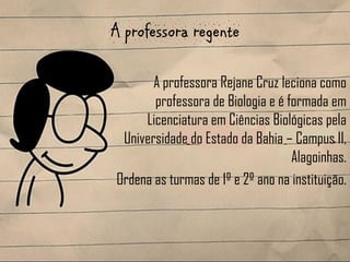 A professora regente

       A professora Rejane Cruz leciona como
       professora de Biologia e é formada em
     Licenciatura em Ciências Biológicas pela
 Universidade do Estado da Bahia – Campus II,
                                   Alagoinhas.
Ordena as turmas de 1º e 2º ano na instituição.
 