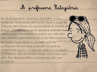 A professora Estagiária
Eu tenho 23 anos, nasci em Salvador, e vim
morar em Alagoinhas para poder fazer o curso de
Ciências Biológicas na Universidade do Estado da
Bahia – UNEB, estou no 8º semestre, e divido meu
tempo entre a faculdade e o estagio em Salvador
com animais peçonhentos no grupo das serpentes.
Até pouco tempo atrás eu pensava que ser
professora não era uma profissão na qual eu
gostaria de seguir... O péssimo salário e condições
de trabalho, não me atraia. Porém como será visto
até o fim deste portfólio, a minha opinião vem
mudando...
 