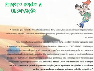 Primeiro conto: A
   Observação.


     A turma na qual eu me fiz presente era composta de 43 alunos, nos quais nem todos frequentavam as
aulas e como iniciei a IV unidade, a maioria se apresentava passada de ano o que diminuiu o rendimento
                                                                                              da turma.
             Uma turma bastante harmônica e interessada, onde parte considerável morava em zona rural.
 A observação se deu em dia de seminários, no qual o assunto abordado era “Os Cordados”. Sabendo que
eu tinha conhecimento com Répteis, mais exatamente grupo Serpentes, a professora pediu pra eu dar uma
 pequena introdução do meu outro estágio e falar das temidas serpentes. Os alunos se mostraram bastante
 interessados e envolvidos na conversa que se seguia, o que me deu uma segurança maior na semana que
   iniciei minha regência propriamente dita. Baccon & Arruda (2010) confirmam que “esta interação
    que ocorre durante os primeiros passos do estágio ajudam o professor estagiário a se relacionar
                                 melhor com seus alunos, realizando assim um trabalho mais eficaz.”
 