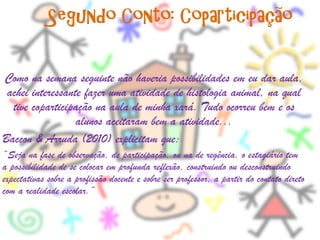 Segundo Conto: Coparticipação

Como na semana seguinte não haveria possibilidades em eu dar aula,
 achei interessante fazer uma atividade de histologia animal, na qual
  tive coparticipação na aula de minha xará. Tudo ocorreu bem e os
                  alunos aceitaram bem a atividade...
Baccon & Arruda (2010) explicitam que:
“Seja na fase de observação, de participação, ou na de regência, o estagiário tem
a possibilidade de se colocar em profunda reflexão, construindo ou desconstruindo
expectativas sobre a profissão docente e sobre ser professor, a partir do contato direto
com a realidade escolar.”
 