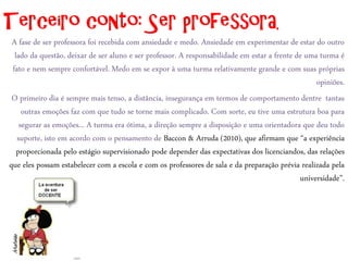 Terceiro conto: Ser professora.
 A fase de ser professora foi recebida com ansiedade e medo. Ansiedade em experimentar de estar do outro
  lado da questão, deixar de ser aluno e ser professor. A responsabilidade em estar a frente de uma turma é
 fato e nem sempre confortável. Medo em se expor à uma turma relativamente grande e com suas próprias
                                                                                                   opiniões.
 O primeiro dia é sempre mais tenso, a distância, insegurança em termos de comportamento dentre tantas
     outras emoções faz com que tudo se torne mais complicado. Com sorte, eu tive uma estrutura boa para
    segurar as emoções... A turma era ótima, a direção sempre a disposição e uma orientadora que deu todo
   suporte, isto em acordo com o pensamento de Baccon & Arruda (2010), que afirmam que “a experiência
   proporcionada pelo estágio supervisionado pode depender das expectativas dos licenciandos, das relações
que eles possam estabelecer com a escola e com os professores de sala e da preparação prévia realizada pela
                                                                                              universidade”.
 