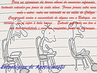 Para me aproximar da turma abusei de conversas informais,
tentando entender um pouco de cada aluno. Foram prosas entre uma
            aula e outra, entre um intervalo ou na saída do Colégio.
     Compreendi assim a necessidade de alguns com a Biologia, em
  escrever, em se expor à toda turma... Entendi que cada um tem a
      sua individualidade e como me comportar frente às diferenças.




Estratégias de Aproximação
 