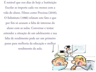 É notável que nos dias de hoje a Instituição
  Escolar se importe cada vez menos com a
vida do aluno. Filmes como Preciosa (2010),
 O Substituto (1996) relatam este fato e que
  por fim só acusam a falta de interesse do
   aluno com as aulas. Conversar e tentar
entender a situação de um adolescente e sua
 falta de rendimento pode ser um primeiro
 passo para melhoria da educação e melhor
             rendimento da aula.
 