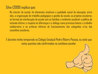 Silva (2009) explica que:
   No interior da escola, há elementos sinalizam a qualidade social da educação, entre
   eles, a organização do trabalho pedagógico e gestão da escola; os projetos escolares;
   as formas de interlocução da escola com as famílias; o ambiente saudável; a política de
   inclusão efetiva; o respeito às diferenças e o diálogo como premissa básica; o trabalho
   colaborativo e as práticas efetivas de funcionamento dos colegiados e/ou dos
   conselhos escolares.


E durante minha temporada no Colégio Estadual Pedro Ribeiro Pessoa, eu notei que
              estes quesitos são confirmados no cotidiano escolar.
 