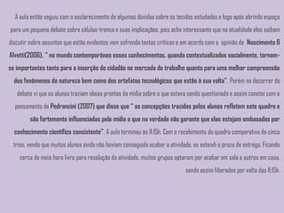 A aula então seguiu com o esclarecimento de algumas dúvidas sobre os tecidos estudados e logo após abrindo espaço
para um pequeno debate sobre células-tronco e suas implicações, pois acho interessante que na atualidade eles saibam
discutir sobre assuntos que estão evidentes vem sofrendo tantas críticas e em acordo com a opinião de Nascimento &
Alvetti(2006), “ no mundo contemporâneo esses conhecimentos, quando contextualizados socialmente, tornam-
se importantes tanto para a inserção do cidadão no mercado de trabalho quanto para uma melhor compreensão
  dos fenômenos da natureza bem como dos artefatos tecnológicos que estão à sua volta”. Porém no decorrer do
   debate vi que os alunos traziam ideias prontas da mídia sobre o que estava sendo questionado e assim conotei com o
  pensamento de Pedrancini (2007) que disse que “ as concepções trazidas pelos alunos refletem este quadro e
        são fortemente influenciadas pela mídia o que na verdade não garante que elas estejam embasadas por
  conhecimento científico consistente”. A aula terminou às 11:15h. Com o recebimento do quadro comparativo de cinco
 trios, vendo que muitos alunos ainda não haviam conseguido acabar a atividade, eu estendi o prazo de entrega. Ficando
    cerca de meia hora livre para resolução da atividade, muitos grupos optaram por acabar em sala e outros em casa,
                                                                            sendo assim liberados por volta das 11:15h.
 
