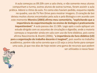 A aula começou as 09:20h com a sala cheia, e não somente meus alunos
   compunham a turma, outros alunos de outras turmas, foram assistir a aula
prática. Adorei o ritmo da aula. Fiz como eles haviam pedido, esquema rápido
       no quadro, uso da TV Pen Drive para mostrar imagens. O coração de boi
  deixou muitos alunos encantados pela aula e pela Biologia e em acordo com
  este momento Moreira (2003) afirma meu comentário, “explicitando que a
        importância da experimentação no ensino de biologia é praticamente
      inquestionável.” A aula passou das 11:30h. Logo após a aula apliquei um
     estudo dirigido com os assuntos de circulação e digestão, onde a maioria
     começou a responder ainda em sala com uso do livro didático, pois como
    afirma Nascimento & Alvetti (2006), “a importância do livro didático (LD)
 para a organização do trabalho docente é inegável”, pois auxilia no trabalho
 acadêmico, porém não acho correto que o LD seja a única fonte para compor
   uma aula, já que nos dias de hoje existe uma gama de recursos que podem
                                                    ser utilizados à nosso favor.
 