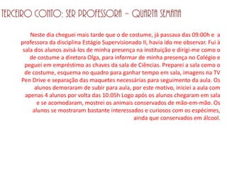 Terceiro conto: Ser professora – Quarta semana
        Neste dia cheguei mais tarde que o de costume, já passava das 09:00h e a
    professora da disciplina Estágio Supervisionado II, havia ido me observar. Fui à
     sala dos alunos avisá-los de minha presença na instituição e dirigi-me como o
        de costume a diretora Olga, para informar de minha presença no Colégio e
      peguei em empréstimo as chaves da sala de Ciências. Preparei a sala como o
      de costume, esquema no quadro para ganhar tempo em sala, imagens na TV
    Pen Drive e separação das maquetes necessárias para seguimento da aula. Os
          alunos demoraram de subir para aula, por este motivo, iniciei a aula com
      apenas 4 alunos por volta das 10:05h Logo após os alunos chegaram em sala
           e se acomodaram, mostrei os animais conservados de mão-em-mão. Os
         alunos se mostraram bastante interessados e curiosos com os espécimes,
                                                 ainda que conservados em álcool.
 