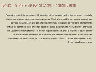 Terceiro conto: Ser professora – Quinta semana
   Cheguei na instituição por volta das 09:50h avisei minha presença na direção e secretaria do colégio,
   e fui na sala avisar os alunos sobre minha presença. Me dirigi a secretária para pegar a chave da sala
         de vídeo e o Data Show, que por erro de determinada funcionária ao verificar o agendamento,
    entregou o aparelho a outro professor, apesar do atraso o problema foi resolvido com a entrega de
     um Data Show do curso técnico. Fui montar o aparelho em sala, onde o esquema já estava pronto.
           Os alunos ficaram esperando até o aparelho ficar pronto e rodar os filmes. A aula teórica foi
     realizada em forma de resumo, os pontos mais importantes foram citados e logo depois os vídeos
                                                                            foram passados no projetor.
 