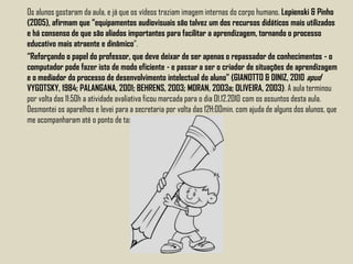 Os alunos gostaram da aula, e já que os vídeos traziam imagem internas do corpo humano. Lepienski & Pinho
(2005), afirmam que “equipamentos audiovisuais são talvez um dos recursos didáticos mais utilizados
e há consenso de que são aliados importantes para facilitar a aprendizagem, tornando o processo
educativo mais atraente e dinâmico“.
“Reforçando o papel do professor, que deve deixar de ser apenas o repassador de conhecimentos - o
computador pode fazer isto de modo eficiente - e passar a ser o criador de situações de aprendizagem
e o mediador do processo de desenvolvimento intelectual do aluno” (GIANOTTO & DINIZ, 2010 apud
VYGOTSKY, 1984; PALANGANA, 2001; BEHRENS, 2003; MORAN, 2003a; OLIVEIRA, 2003). A aula terminou
por volta das 11:50h a atividade avaliativa ficou marcada para o dia 01.12.2010 com os assuntos desta aula.
Desmontei os aparelhos e levei para a secretaria por volta das 12H:00min. com ajuda de alguns dos alunos, que
me acompanharam até o ponto de taxi.
 