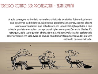 Terceiro conto: Ser professora – Sexta semana

     A aula começou no horário normal e a atividade avaliativa foi em dupla com
      uso dos livros da biblioteca. Não houve problemas maiores, apenas alguns
           alunos comentaram que estudavam em uma instituição pública e não
    privada, por isto mereciam uma prova simples com questões mais óbvias. Eu
     retruquei, pois tudo que foi abordado na atividade avaliativa foi esclarecido
   anteriormente em sala. Mas os alunos não demonstraram enraivados ou sem
                                                      estímulo para a atividade.
 