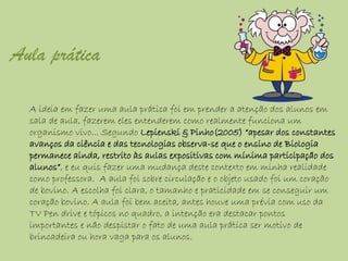 Aula prática

  A ideia em fazer uma aula prática foi em prender a atenção dos alunos em
  sala de aula, fazerem eles entenderem como realmente funciona um
  organismo vivo... Segundo Lepienski & Pinho(2005) “apesar dos constantes
  avanços da ciência e das tecnologias observa-se que o ensino de Biologia
  permanece ainda, restrito às aulas expositivas com mínima participação dos
  alunos”, e eu quis fazer uma mudança deste contexto em minha realidade
  como professora. A aula foi sobre circulação e o objeto usado foi um coração
  de bovino. A escolha foi clara, o tamanho e praticidade em se conseguir um
  coração bovino. A aula foi bem aceita, antes houve uma prévia com uso da
  TV Pen drive e tópicos no quadro, a intenção era destacar pontos
  importantes e não despistar o fato de uma aula prática ser motivo de
  brincadeira ou hora vaga para os alunos.
 