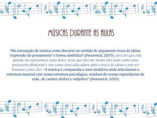 Músicas durante as aulas
   “Na concepção de música como discurso no sentido de argumento troca de idéias,
  ‘expressão do pensamento’ e forma simbólica” (Swanwick, 2003), percebi que esta
    atitude me aproximou mais deles, senti que eles me viram não mais como uma
    professora ditatorial e sim como uma educadora apta a troca de ideias e um ser
    humano como eles. “A música é comparada a uma metáfora onde articulamos a
estrutura musical com nossa estrutura psicológica, resíduos de nossas experiências de
                vida , de caráter afetivo e subjetivo” (Swanwick, 2003)
 