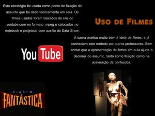 Esta estratégia foi usada como ponto de fixação do
  assunto que foi dado teoricamente em sala. Os
     filmes usados foram baixados do site do
  youtube.com no formato .mpeg e colocados no             Uso de Filmes
 notebook e projetado com auxílio do Data Show.
                                              A turma aceitou muito bem à ideia de filmes, e já
                                            conheciam este método por outros professores. Sem
                                            contar que a apresentação de filmes em aula ajuda o
                                              decorrer do assunto, tanto como fixação como na
                                                          aceleração de conteúdos.
 