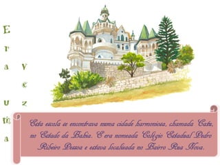 E
r
a v
  e
u z
m Esta escola se encontrava numa cidade harmoniosa, chamada Catu,
a   no Estado da Bahia. E era nomeada Colégio Estadual Pedro
          Ribeiro Pessoa e estava localizada no Bairro Rua Nova.
 