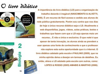 O livro didático A importância do livro didático (LD) para a organização do
                                 trabalho docente é inegável (NASCIMENTO & ALVETTI,
                             2006). É um recurso de fácil acesso e cedido aos alunos de
                            rede pública gratuitamente. Porém sou contra que nos dias
                               de hoje o único recurso didático seja o LD. Atualmente a
                                web disponibiliza, jogos, vídeos, aulas práticas, textos e
                               trabalhos que fazem com que o LD seja apenas mais um
                                  recurso... E não o único e exclusivo. O que notei é que
                                apesar de tanta inovação, os alunos ainda se prendem a
                             usar apenas uma fonte de conhecimento e que o professor
                                 não explore este outra oportunidade que é a internet. O
                           livro didático adotado pela escola é PAULINO (2009), que na
                               minha opinião deixa a desejar em termos de detalhes. Eu
                              então, aliava o LD adotado pela escola com outros, como:
                                     LOPES & ROSSO (2005) AMABIS & MARTHO (2006).
 